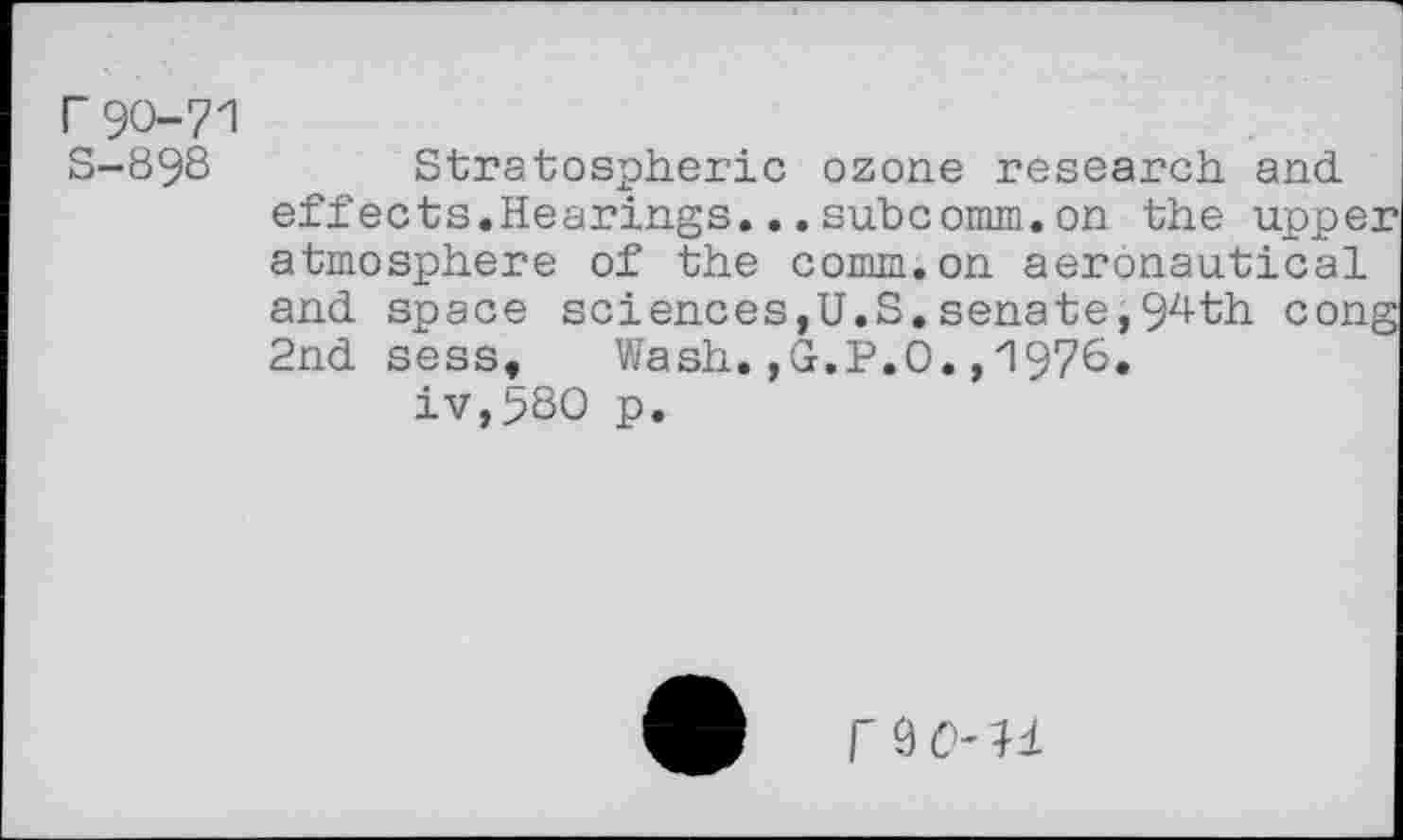 ﻿r90-71
S-898 Stratospheric ozone research and effects.Hearings.,.subcomm.on the upper atmosphere of the comm.on aeronautical and space sciences,U.S.senate,94th cong 2nd sess.	Wash.,G.P.O.,1976.
iv,58O p.
r 9 0- 11